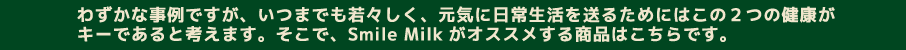 わずかな事例ですが、いつまでも若々しく、元気に日常生活を送るためにはこの2つの健康がキーであると考えます。そこで、Smile Milkがオススメする商品はこちらです。