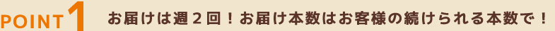 POINT1 お届けは週2回！お届け本数はお客様の続けられる本数で！